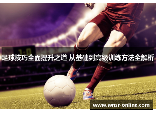 足球技巧全面提升之道 从基础到高级训练方法全解析